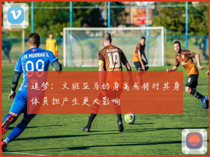 追梦：文班亚马的身高或将对其身体负担产生更大影响