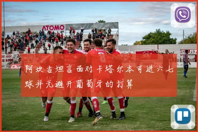 阿坎吉坦言面对卡塔尔本可进六七球并无避开葡萄牙的打算