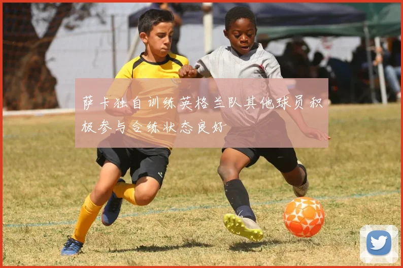萨卡独自训练英格兰队其他球员积极参与合练状态良好
