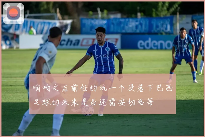 哨响之后前任的坑一个没落下巴西足球的未来是否还需安切洛蒂