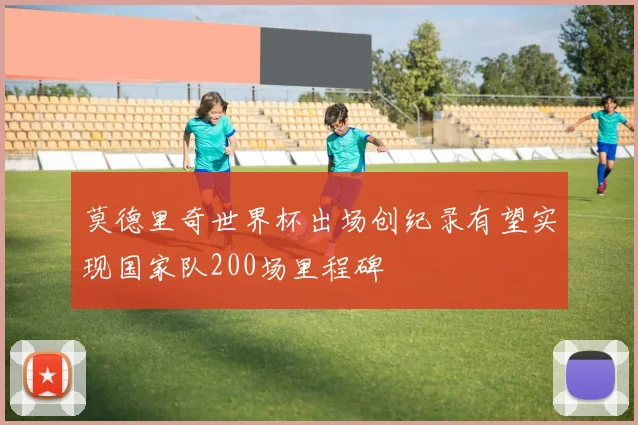 莫德里奇世界杯出场创纪录有望实现国家队200场里程碑