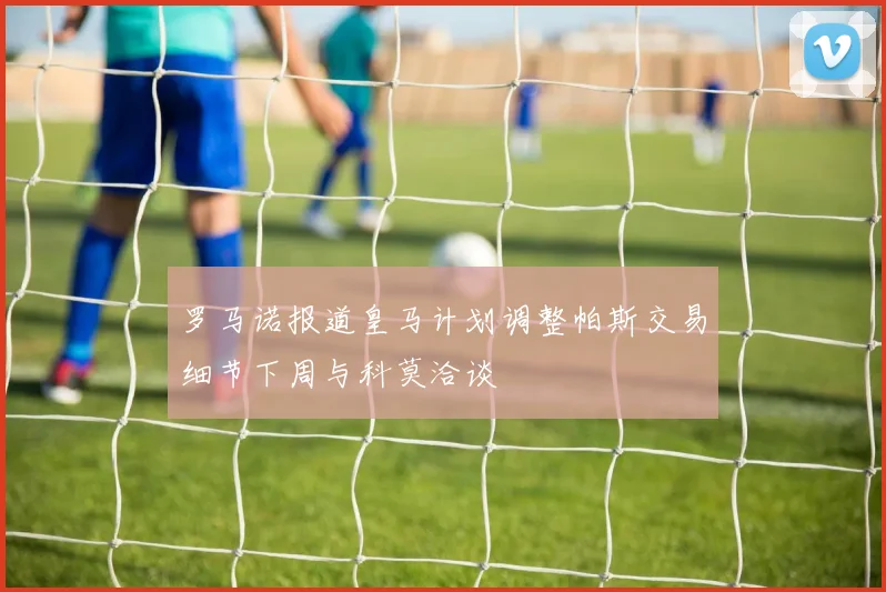 罗马诺报道皇马计划调整帕斯交易细节下周与科莫洽谈