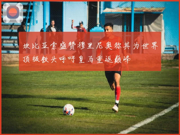 坎比亚索盛赞穆里尼奥称其为世界顶级教头呼吁皇马重返巅峰