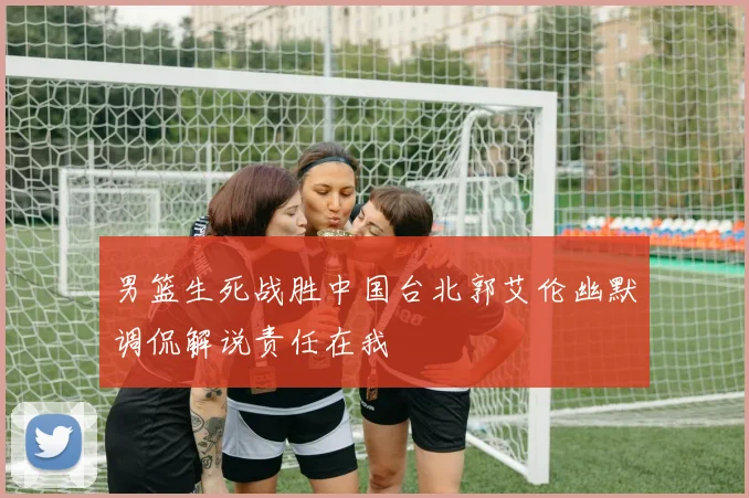 男篮生死战胜中国台北郭艾伦幽默调侃解说责任在我