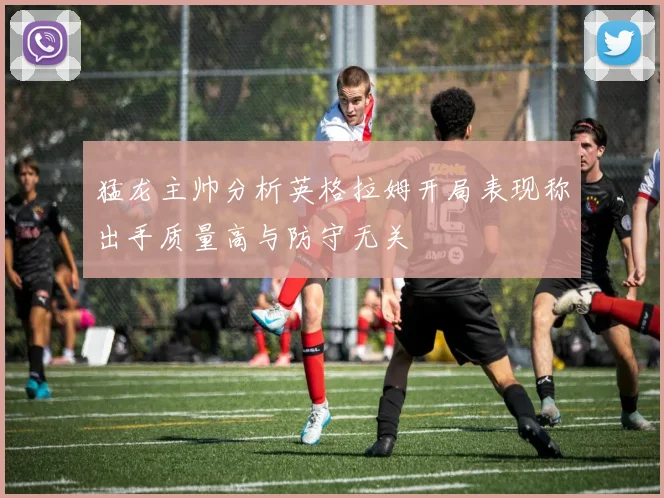 猛龙主帅分析英格拉姆开局表现称出手质量高与防守无关