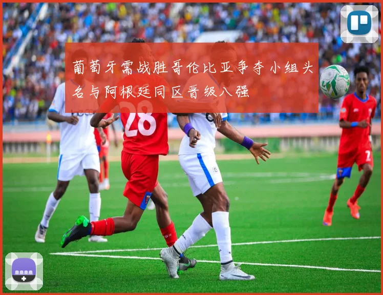 葡萄牙需战胜哥伦比亚争夺小组头名与阿根廷同区晋级八强