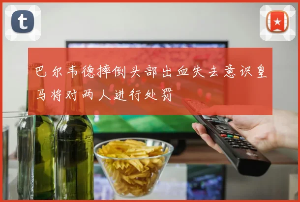 巴尔韦德摔倒头部出血失去意识皇马将对两人进行处罚