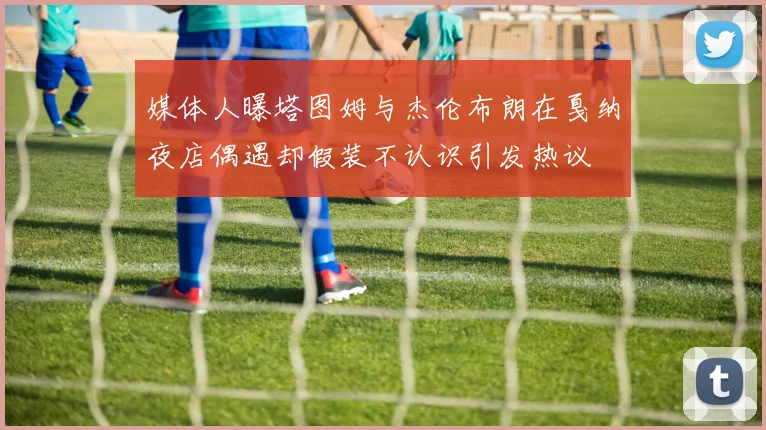 媒体人曝塔图姆与杰伦布朗在戛纳夜店偶遇却假装不认识引发热议