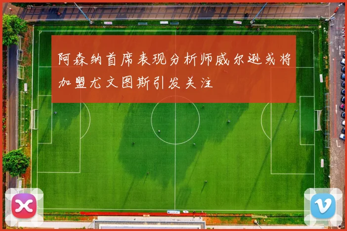 阿森纳首席表现分析师威尔逊或将加盟尤文图斯引发关注
