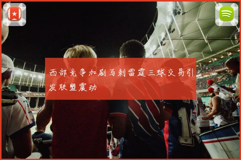 西部竞争加剧马刺雷霆三球交易引发联盟震动