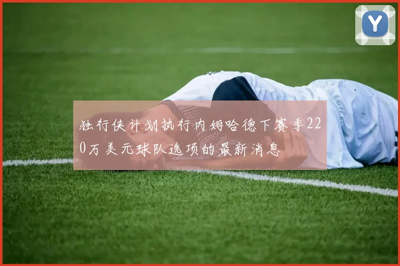 独行侠计划执行内姆哈德下赛季220万美元球队选项的最新消息