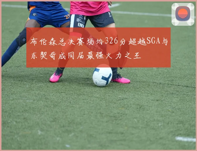 布伦森总决赛场均326分超越SGA与东契奇成同届最强火力之王