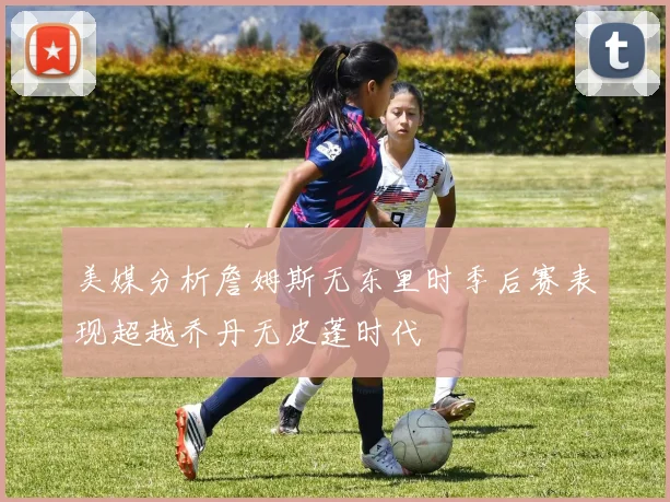 美媒分析詹姆斯无东里时季后赛表现超越乔丹无皮蓬时代